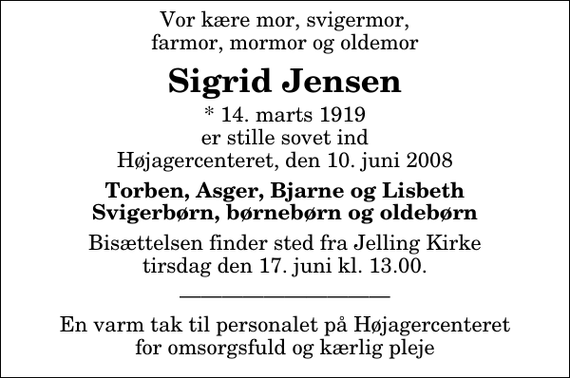 <p>Vor kære mor, svigermor, farmor, mormor og oldemor<br />Sigrid Jensen<br />* 14. marts 1919 er stille sovet ind Højagercenteret, den 10. juni 2008<br />Torben, Asger, Bjarne og Lisbeth Svigerbørn, børnebørn og oldebørn<br />Bisættelsen finder sted fra Jelling Kirke tirsdag den 17. juni kl. 13.00<br />En varm tak til personalet på Højagercenteret for omsorgsfuld og kærlig pleje</p>