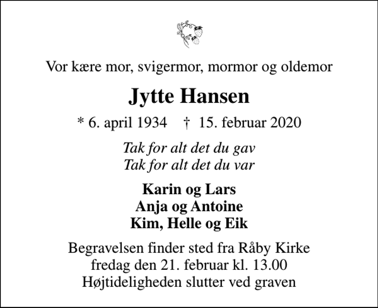 <p>Vor kære mor, svigermor, mormor og oldemor<br />Jytte Hansen<br />* 6. april 1934 ✝ 15. februar 2020<br />Tak for alt det du gav Tak for alt det du var<br />Karin og Lars Anja og Antoine Kim, Helle og Eik<br />Begravelsen finder sted fra Råby Kirke fredag den 21. februar kl. 13.00 Højtideligheden slutter ved graven</p>