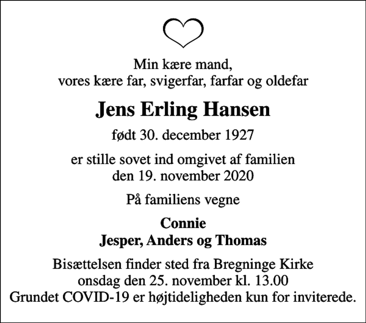 <p>Min kære mand, vores kære far, svigerfar, farfar og oldefar<br />Jens Erling Hansen<br />født 30. december 1927<br />er stille sovet ind omgivet af familien den 19. november 2020<br />På familiens vegne<br />Connie Jesper, Anders og Thomas<br />Bisættelsen finder sted fra Bregninge Kirke onsdag den 25. november kl. 13.00 Grundet COVID-19 er højtideligheden kun for inviterede.</p>