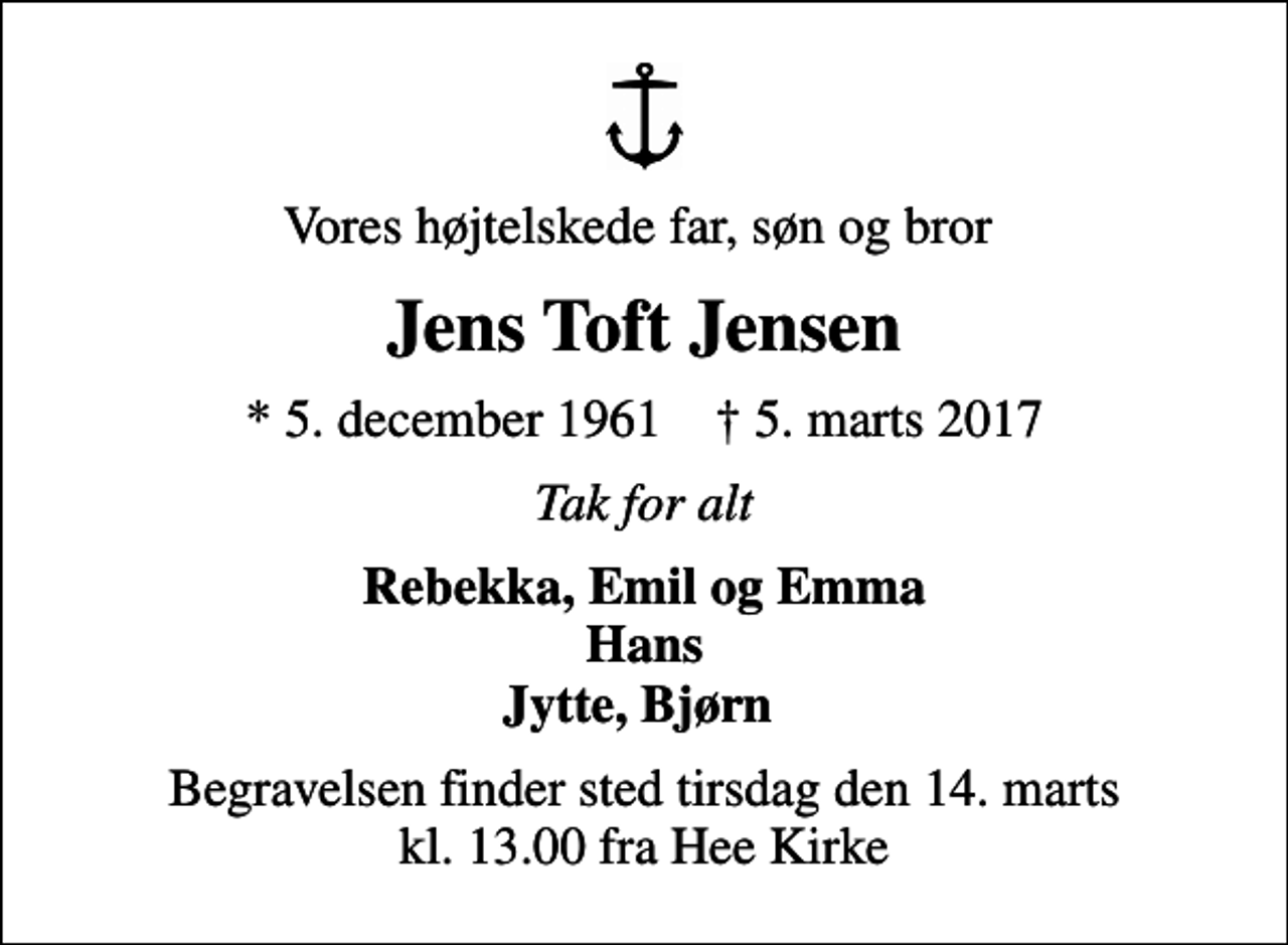 <p>Vores højtelskede far, søn og bror<br />Jens Toft Jensen<br />* 5. december 1961 ✝ 5. marts 2017<br />Tak for alt<br />Rebekka, Emil og Emma Hans Jytte, Bjørn<br />Begravelsen finder sted tirsdag den 14. marts kl. 13.00 fra Hee Kirke</p>