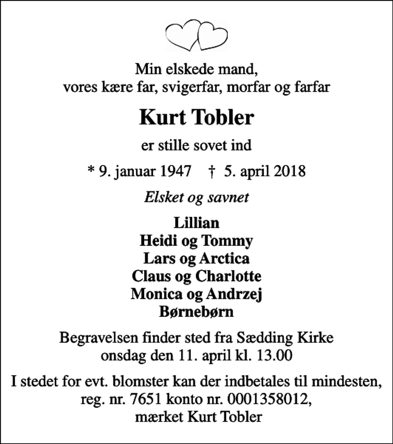 <p>Min elskede mand, vores kære far, svigerfar, morfar og farfar<br />Kurt Tobler<br />er stille sovet ind<br />* 9. januar 1947 ✝ 5. april 2018<br />Elsket og savnet<br />Lillian Heidi og Tommy Lars og Arctica Claus og Charlotte Monica og Andrzej Børnebørn<br />Begravelsen finder sted fra Sædding Kirke onsdag den 11. april kl. 13.00<br />I stedet for evt. blomster kan der indbetales til mindesten, reg. nr. 7651 konto nr. 0001358012, mærket Kurt Tobler</p>