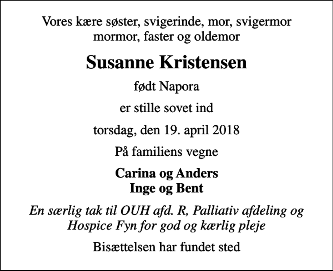 <p>Vores kære søster, svigerinde, mor, svigermor mormor, faster og oldemor<br />Susanne Kristensen<br />født Napora<br />er stille sovet ind<br />torsdag, den 19. april 2018<br />På familiens vegne<br />Carina og Anders Inge og Bent<br />En særlig tak til OUH afd. R, Palliativ afdeling og Hospice Fyn for god og kærlig pleje<br />Bisættelsen har fundet sted</p>