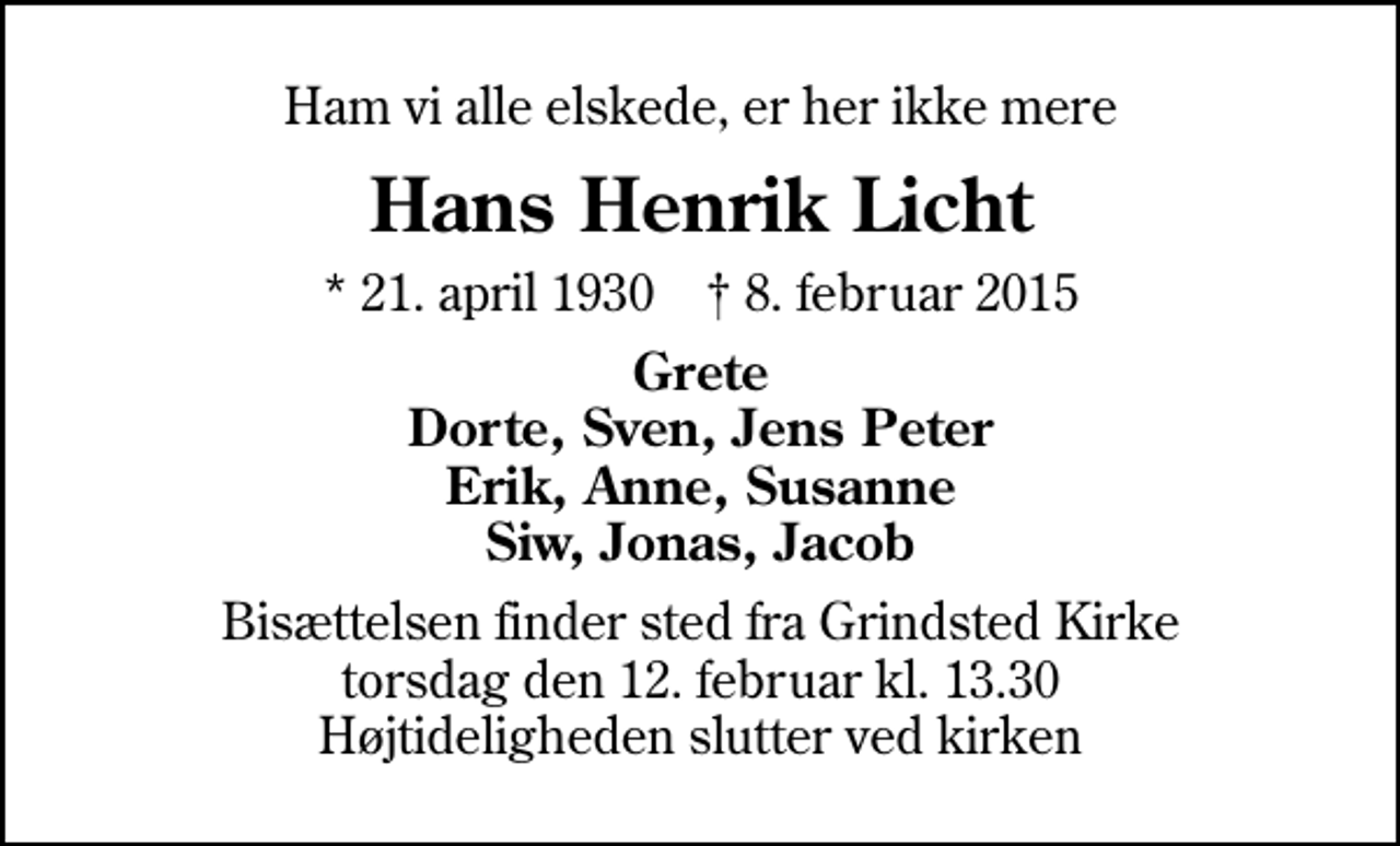 <p>Ham vi alle elskede, er her ikke mere<br />Hans Henrik Licht<br />* 21. april 1930 ✝ 8. februar 2015<br />Grete Dorte, Sven, Jens Peter Erik, Anne, Susanne Siw, Jonas, Jacob<br />Bisættelsen finder sted fra Grindsted Kirke torsdag den 12. februar kl. 13.30 Højtideligheden slutter ved kirken</p>