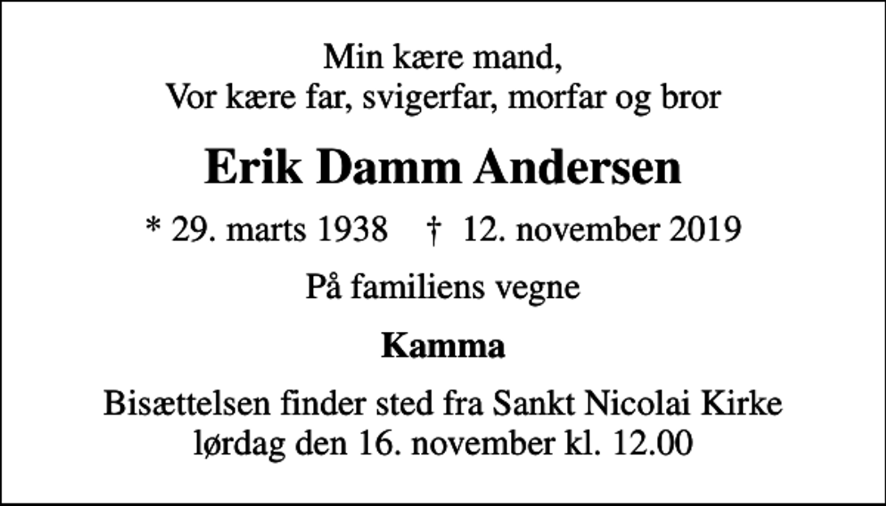 <p>Min kære mand, Vor kære far, svigerfar, morfar og bror<br />Erik Damm Andersen<br />* 29. marts 1938 ✝ 12. november 2019<br />På familiens vegne<br />Kamma<br />Bisættelsen finder sted fra Sankt Nicolai Kirke lørdag den 16. november kl. 12.00</p>