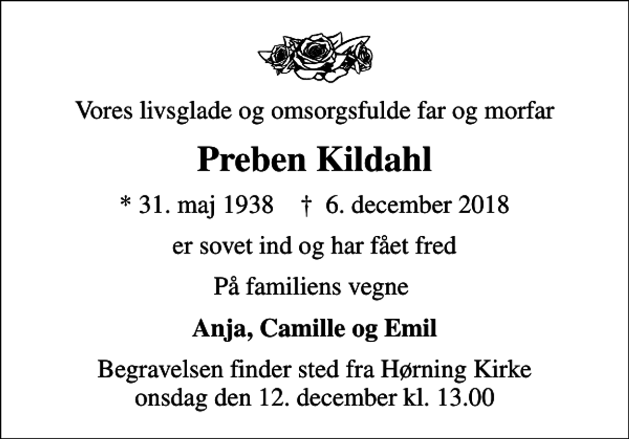 <p>Vores livsglade og omsorgsfulde far og morfar<br />Preben Kildahl<br />* 31. maj 1938 ✝ 6. december 2018<br />er sovet ind og har fået fred<br />På familiens vegne<br />Anja, Camille og Emil<br />Begravelsen finder sted fra Hørning Kirke onsdag den 12. december kl. 13.00</p>