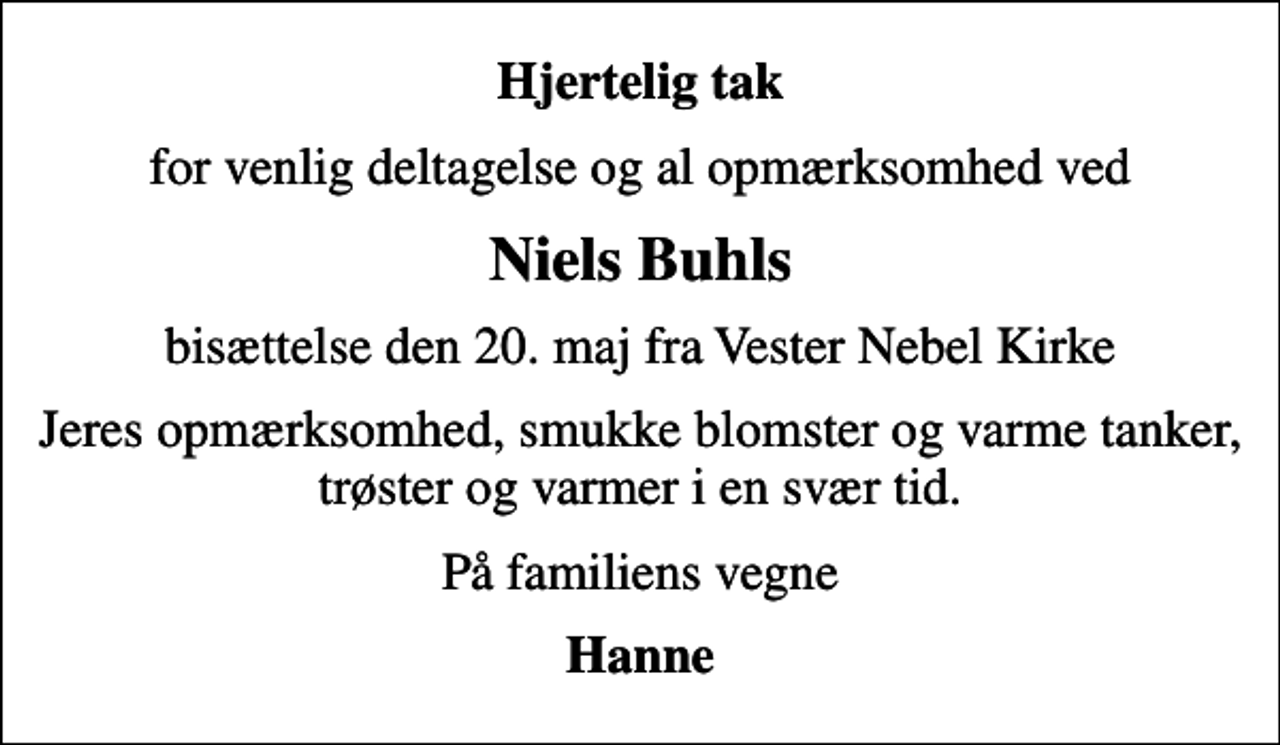 <p>Hjertelig tak<br />for venlig deltagelse og al opmærksomhed ved<br />Niels Buhls<br />bisættelse den 20. maj fra Vester Nebel Kirke<br />Jeres opmærksomhed, smukke blomster og varme tanker, trøster og varmer i en svær tid.<br />På familiens vegne<br />Hanne</p>