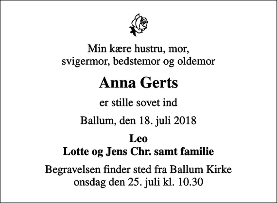 <p>Min kære hustru, mor, svigermor, bedstemor og oldemor<br />Anna Gerts<br />er stille sovet ind<br />Ballum, den 18. juli 2018<br />Leo Lotte og Jens Chr. samt familie<br />Begravelsen finder sted fra Ballum Kirke onsdag den 25. juli kl. 10.30</p>