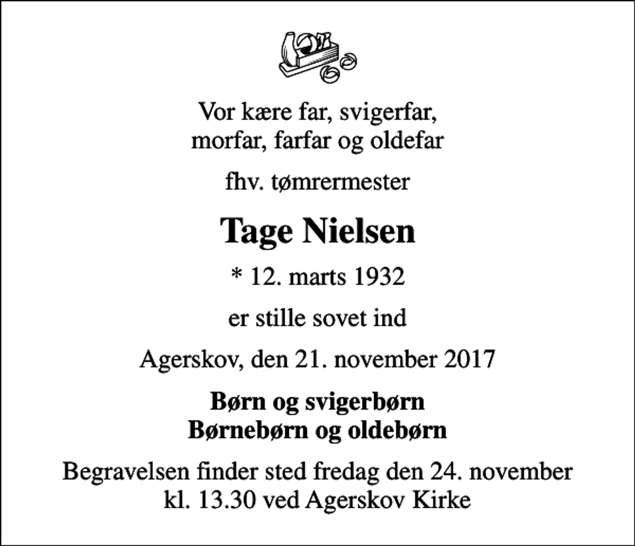 <p>Vor kære far, svigerfar, morfar, farfar og oldefar<br />fhv. tømrermester<br />Tage Nielsen<br />* 12. marts 1932<br />er stille sovet ind<br />Agerskov, den 21. november 2017<br />Børn og svigerbørn Børnebørn og oldebørn<br />Begravelsen finder sted fredag den 24. november kl. 13.30 ved Agerskov Kirke</p>