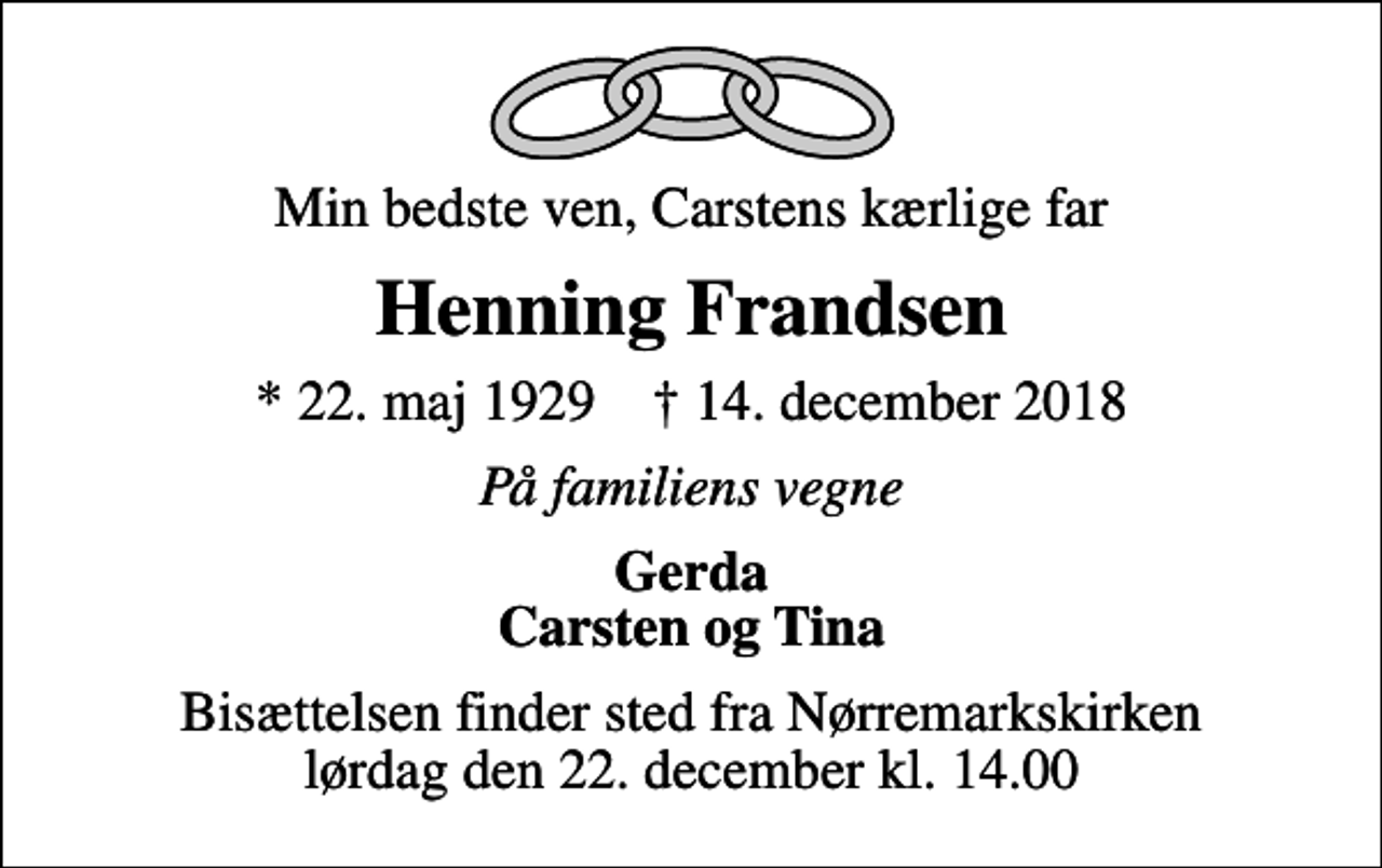 <p>Min bedste ven, Carstens kærlige far<br />Henning Frandsen<br />* 22. maj 1929 ✝ 14. december 2018<br />På familiens vegne<br />Gerda Carsten og Tina<br />Bisættelsen finder sted fra Nørremarkskirken lørdag den 22. december kl. 14.00</p>