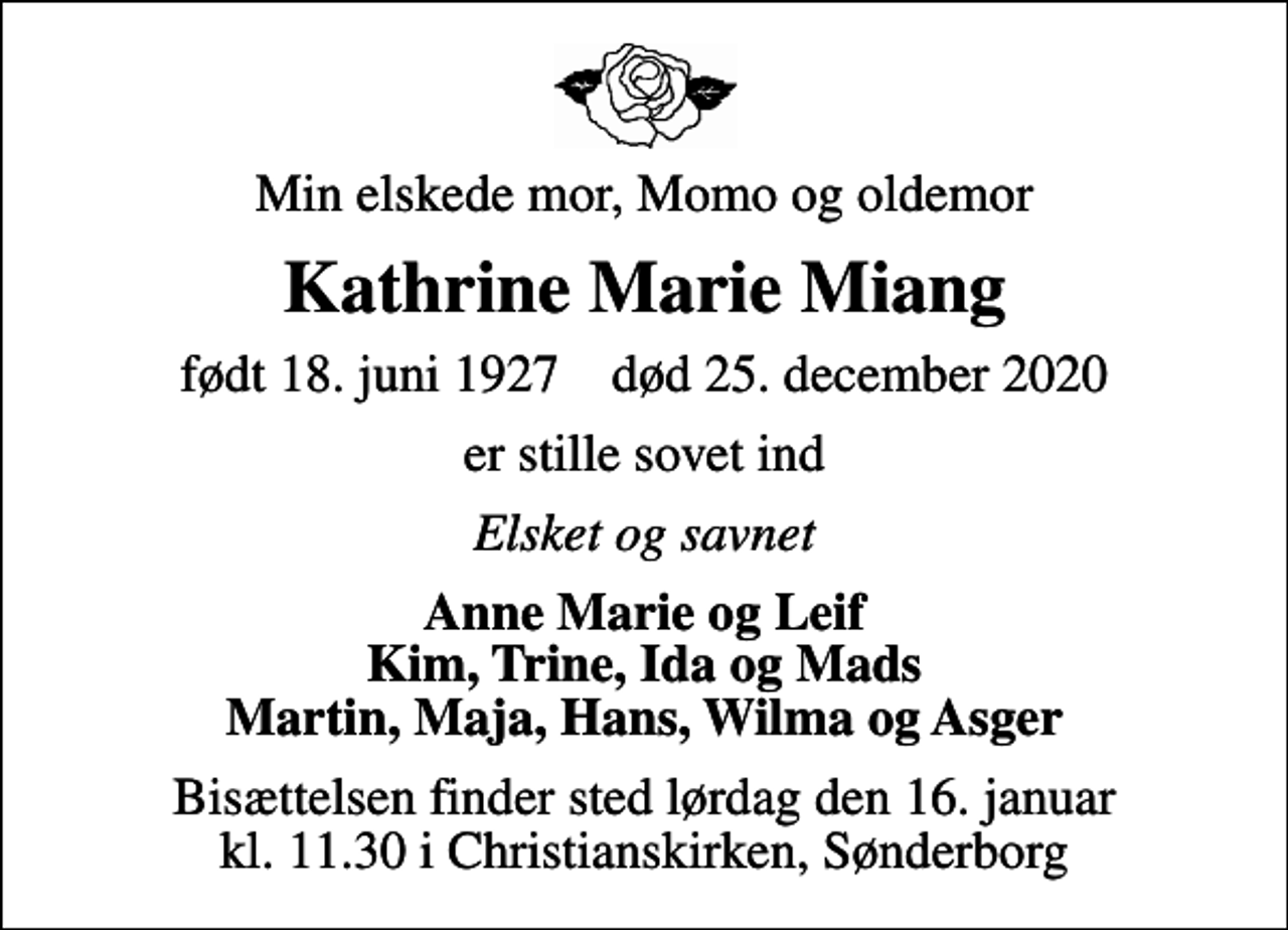 <p>Min elskede mor, Momo og oldemor<br />Kathrine Marie Miang<br />født 18. juni 1927 død 25. december 2020<br />er stille sovet ind<br />Elsket og savnet<br />Anne Marie og Leif Kim, Trine, Ida og Mads Martin, Maja, Hans, Wilma og Asger<br />Bisættelsen finder sted lørdag den 16. januar kl. 11.30 i Christianskirken, Sønderborg</p>