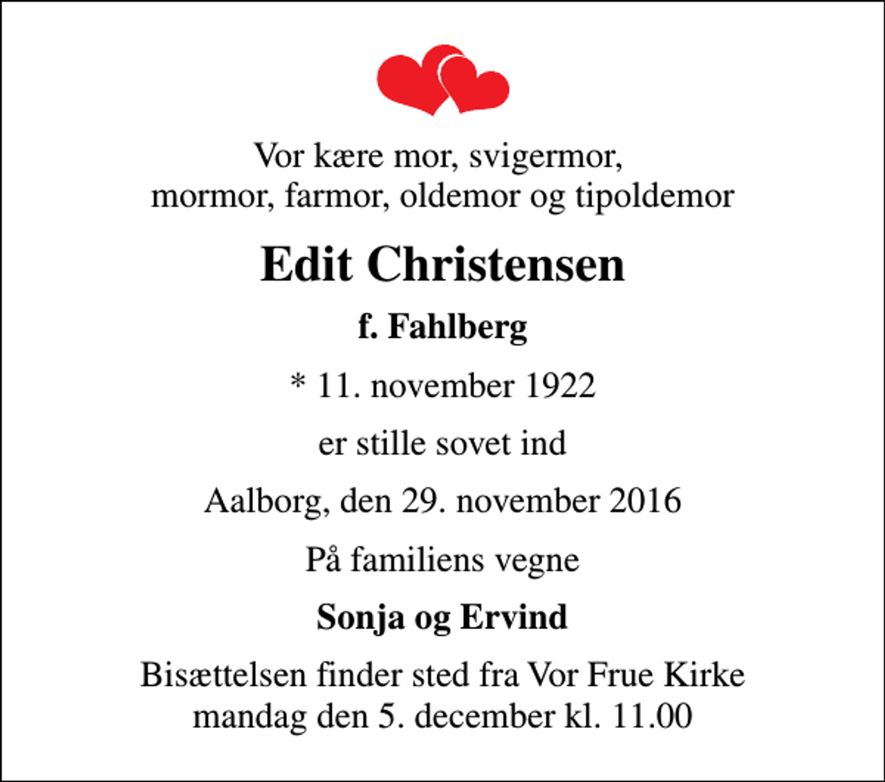 <p>Vor kære mor, svigermor, mormor, farmor, oldemor og tipoldemor<br />Edit Christensen<br />f. Fahlberg<br />* 11. november 1922<br />er stille sovet ind<br />Aalborg, den 29. november 2016<br />På familiens vegne<br />Sonja og Ervind<br />Bisættelsen finder sted fra Vor Frue Kirke mandag den 5. december kl. 11.00</p>