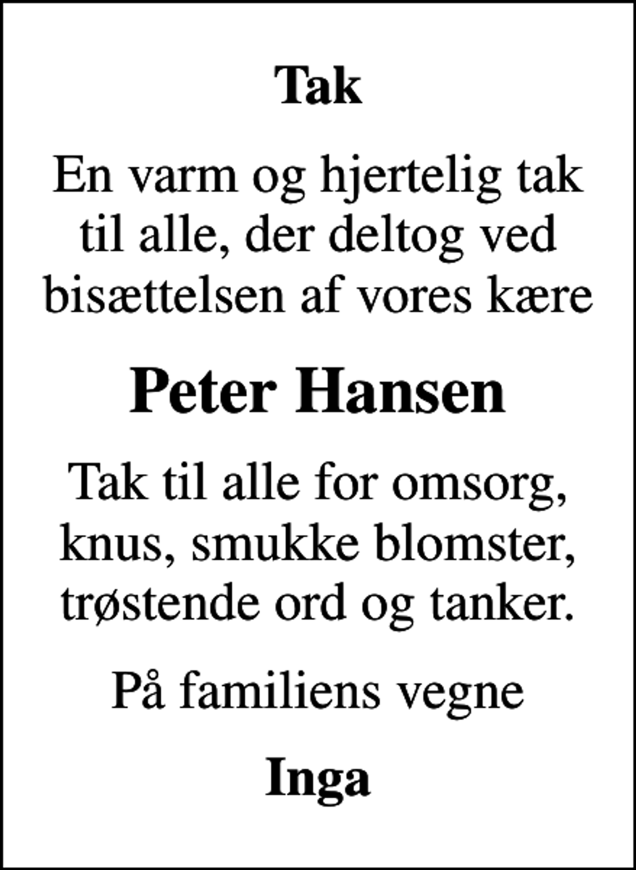 <p>Tak<br />En varm og hjertelig tak til alle, der deltog ved bisættelsen af vores kære<br />Peter Hansen<br />Tak til alle for omsorg, knus, smukke blomster, trøstende ord og tanker.<br />På familiens vegne<br />Inga</p>