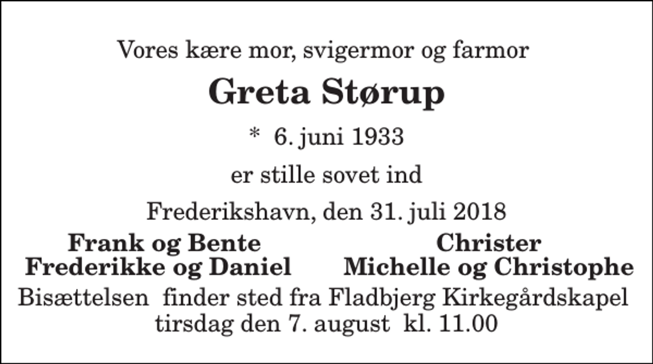 <p>Vores kære mor, svigermor og farmor<br />Greta Størup<br />*​ 6. juni 1933<br />er stille sovet ind<br />Frederikshavn, den 31. juli 2018<br />Frank og Bente<br />Christer<br />Frederikke og Daniel<br />Michelle og Christophe<br />Bisættelsen​ finder sted fra Fladbjerg Kirkegårdskapel​ tirsdag den 7. august​ kl. 11.00</p>