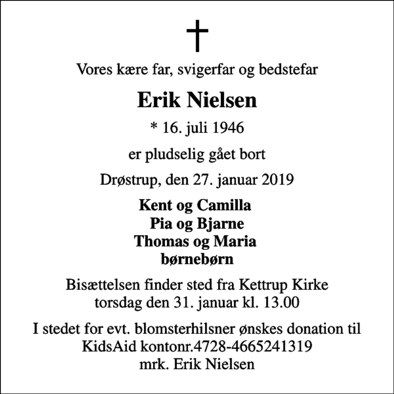 <p>Vores kære far, svigerfar og bedstefar<br />Erik Nielsen<br />* 16. juli 1946<br />er pludselig gået bort<br />Drøstrup, den 27. januar 2019<br />Kent og Camilla Pia og Bjarne Thomas og Maria børnebørn<br />Bisættelsen finder sted fra Kettrup Kirke torsdag den 31. januar kl. 13.00<br />I stedet for evt. blomsterhilsner ønskes donation til KidsAid kontonr.4728-4665241319 mrk. Erik Nielsen</p>