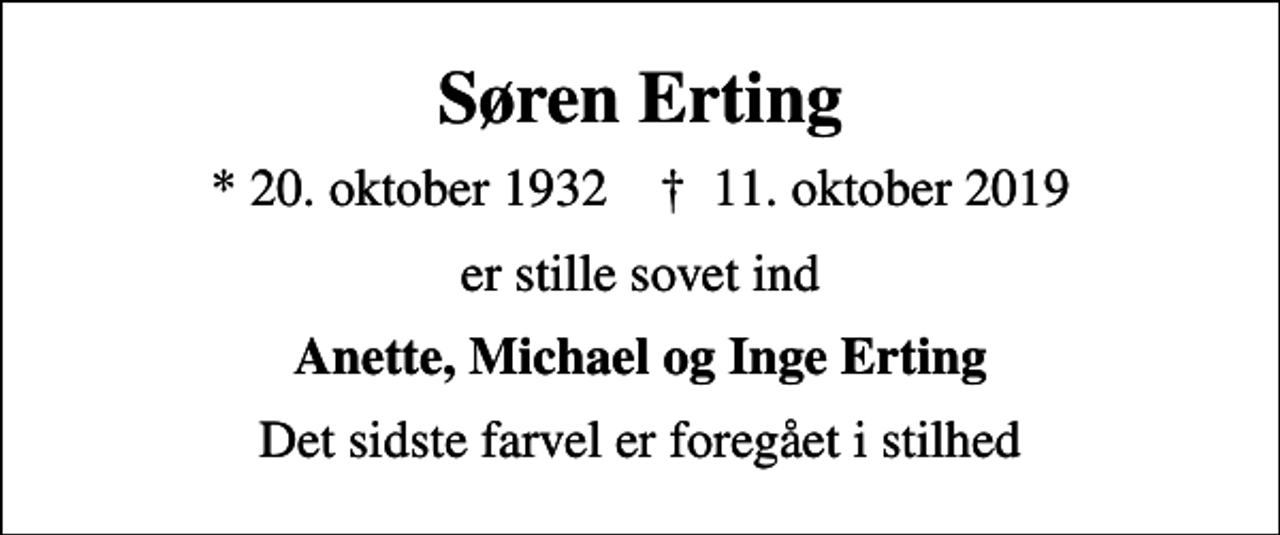 <p>Søren Erting<br />* 20. oktober 1932 ✝ 11. oktober 2019<br />er stille sovet ind<br />Anette, Michael og Inge Erting<br />Det sidste farvel er foregået i stilhed</p>