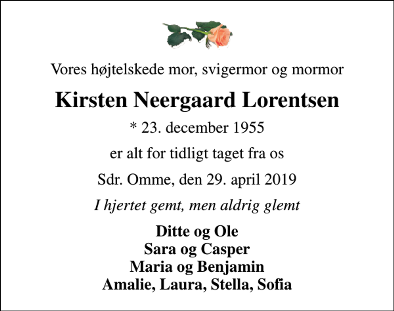<p>Vores højtelskede mor, svigermor og mormor<br />Kirsten Neergaard Lorentsen<br />* 23. december 1955<br />er alt for tidligt taget fra os<br />Sdr. Omme, den 29. april 2019<br />I hjertet gemt, men aldrig glemt<br />Ditte og Ole Sara og Casper Maria og Benjamin Amalie, Laura, Stella, Sofia</p>