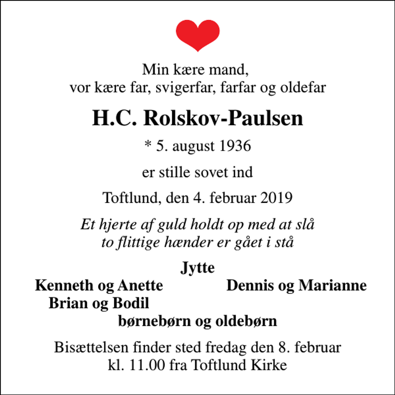 <p>Min kære mand, vor kære far, svigerfar, farfar og oldefar<br />H.C. Rolskov-Paulsen<br />* 5. august 1936<br />er stille sovet ind<br />Toftlund, den 4. februar 2019<br />Et hjerte af guld holdt op med at slå to flittige hænder er gået i stå<br />Jytte<br />Kenneth og Anette<br />Dennis og Marianne<br />Brian og Bodil<br />Bisættelsen finder sted fredag den 8. februar kl. 11.00 fra Toftlund Kirke</p>