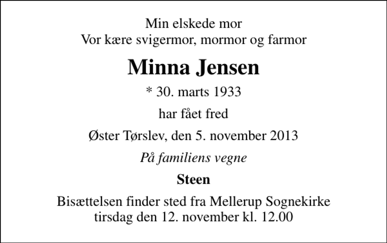 <p>Min elskede mor Vor kære svigermor, mormor og farmor<br />Minna Jensen<br />* 30. marts 1933<br />har fået fred<br />Øster Tørslev, den 5. november 2013<br />På familiens vegne<br />Steen<br />Bisættelsen finder sted fra Mellerup Sognekirke tirsdag den 12. november kl. 12.00</p>