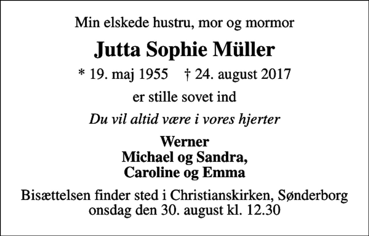 <p>Min elskede hustru, mor og mormor<br />Jutta Sophie Müller<br />* 19. maj 1955 ✝ 24. august 2017<br />er stille sovet ind<br />Du vil altid være i vores hjerter<br />Werner Michael og Sandra, Caroline og Emma<br />Bisættelsen finder sted i Christianskirken, Sønderborg onsdag den 30. august kl. 12.30</p>