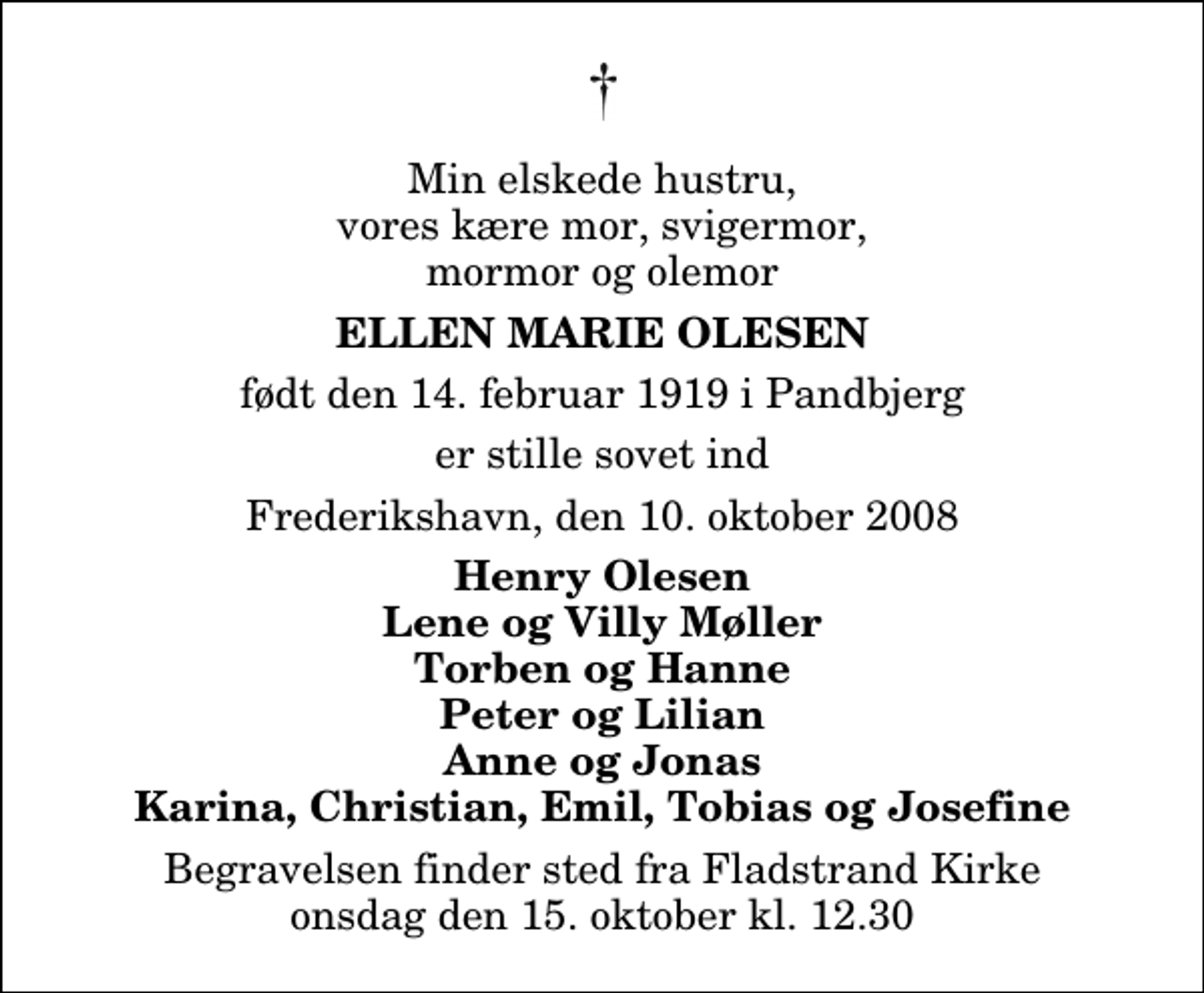 <p>Min elskede hustru, vores kære mor, svigermor, mormor og olemor<br />Ellen Marie Olesen<br />født den 14. februar 1919 i Pandbjerg<br />er stille sovet ind<br />Frederikshavn, den 10. oktober 2008<br />Henry Olesen Lene og Villy Møller Torben og Hanne Peter og Lilian Anne og Jonas Karina, Christian, Emil, Tobias og Josefine<br />Begravelsen finder sted fra Fladstrand Kirke onsdag den 15. oktober kl. 12.30</p>