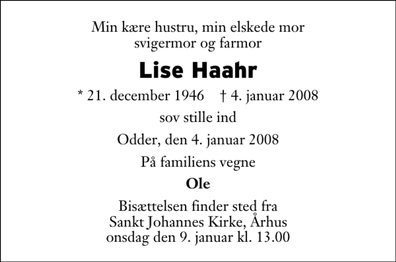 <p>Min kære hustru, min elskede mor svigermor og farmor<br />Lise Haahr<br />* 21. december 1946 ✝ 4. januar 2008<br />sov stille ind<br />Odder, den 4. januar 2008<br />På familiens vegne<br />Ole<br />Bisættelsen finder sted fra Sankt Johannes Kirke, Århus onsdag den 9. januar kl. 13.00</p>