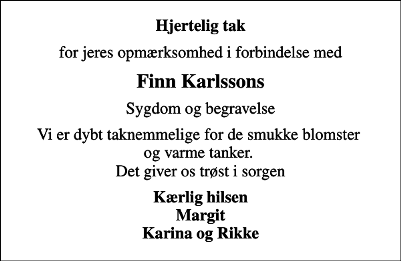 <p>Hjertelig tak<br />for jeres opmærksomhed i forbindelse med<br />Finn Karlssons<br />Sygdom og begravelse<br />Vi er dybt taknemmelige for de smukke blomster og varme tanker. Det giver os trøst i sorgen<br />Kærlig hilsen Margit Karina og Rikke</p>