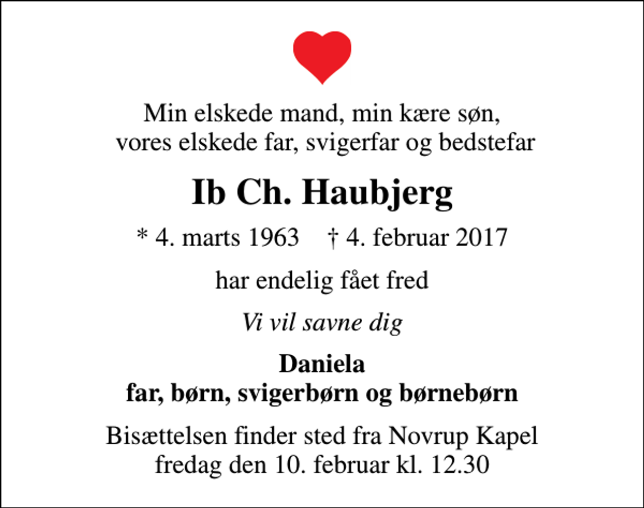 <p>Min elskede mand, min kære søn, vores elskede far, svigerfar og bedstefar<br />Ib Ch. Haubjerg<br />* 4. marts 1963 ✝ 4. februar 2017<br />har endelig fået fred<br />Vi vil savne dig<br />Daniela far, børn, svigerbørn og børnebørn<br />Bisættelsen finder sted fra Novrup Kapel fredag den 10. februar kl. 12.30</p>