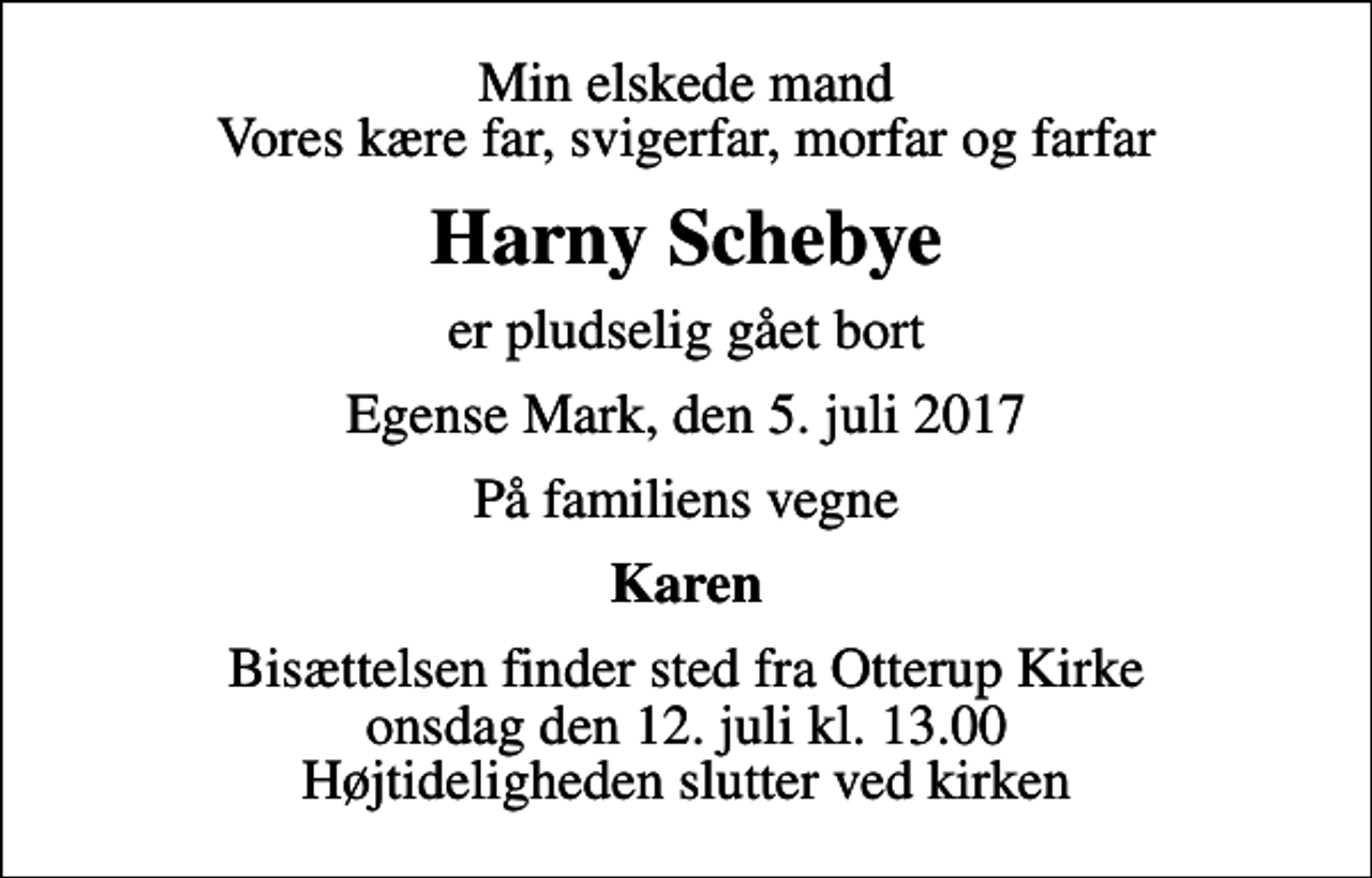 <p>Min elskede mand Vores kære far, svigerfar, morfar og farfar<br />Harny Schebye<br />er pludselig gået bort<br />Egense Mark, den 5. juli 2017<br />På familiens vegne<br />Karen<br />Bisættelsen finder sted fra Otterup Kirke onsdag den 12. juli kl. 13.00 Højtideligheden slutter ved kirken</p>
