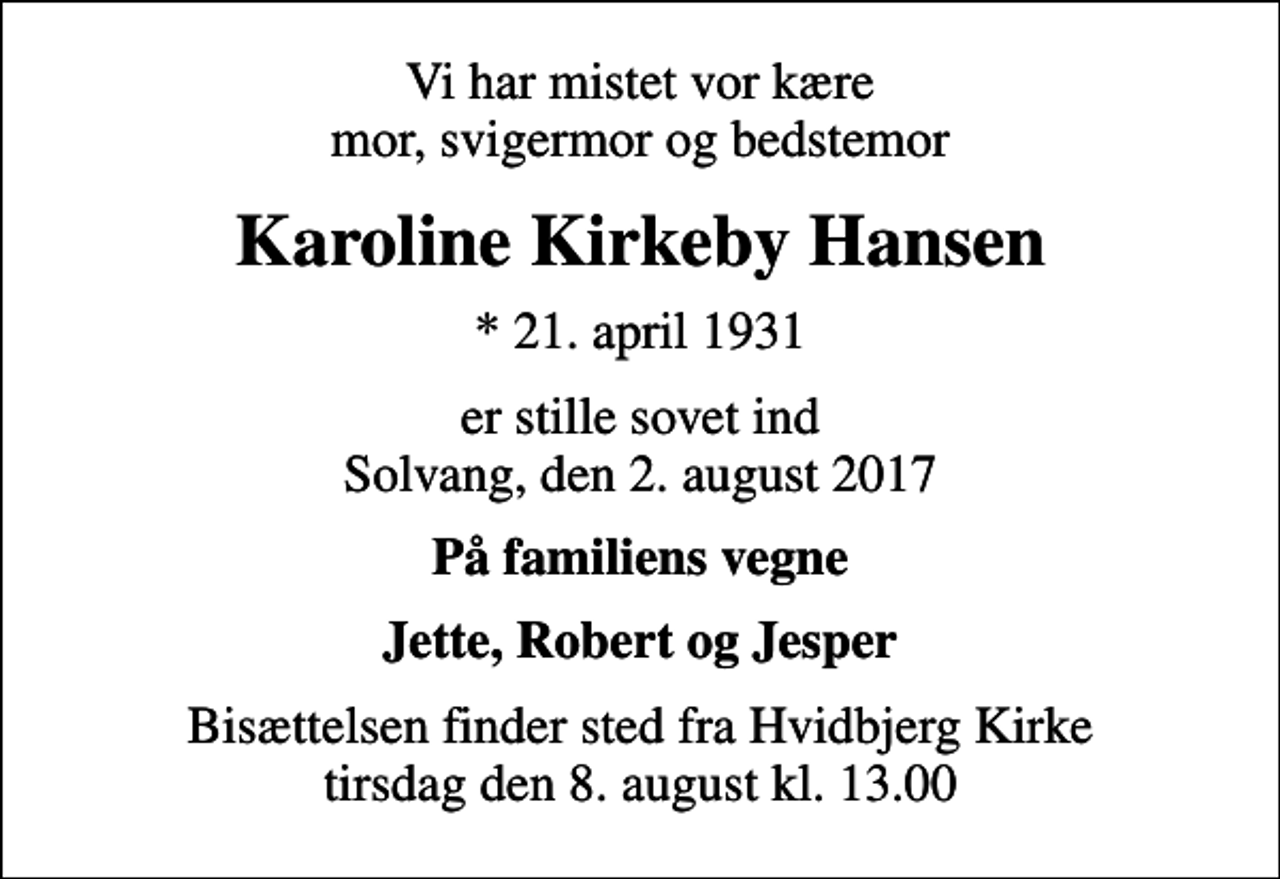 <p>Vi har mistet vor kære mor, svigermor og bedstemor<br />Karoline Kirkeby Hansen<br />* 21. april 1931<br />er stille sovet ind Solvang, den 2. august 2017<br />På familiens vegne<br />Jette, Robert og Jesper<br />Bisættelsen finder sted fra Hvidbjerg Kirke tirsdag den 8. august kl. 13.00</p>