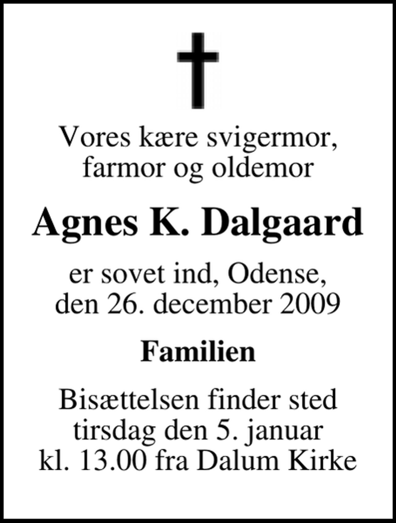 <p>Vores kære svigermor, farmor og oldemor<br />Agnes K. Dalgaard<br />er sovet ind, Odense, den 26. december 2009<br />Familien<br />Bisættelsen finder sted tirsdag den 5. januar kl. 13.00 fra Dalum Kirke</p>