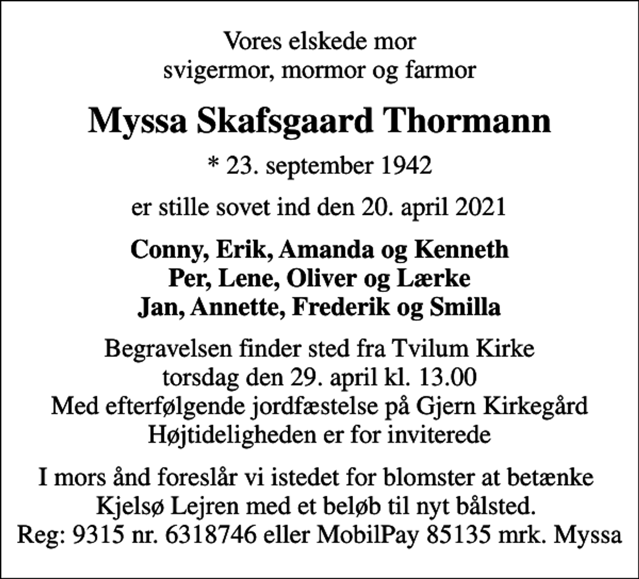 <p>Vores elskede mor svigermor, mormor og farmor<br />Myssa Skafsgaard Thormann<br />* 23. september 1942<br />er stille sovet ind den 20. april 2021<br />Conny, Erik, Amanda og Kenneth Per, Lene, Oliver og Lærke Jan, Annette, Frederik og Smilla<br />Begravelsen finder sted fra Tvilum Kirke torsdag den 29. april kl. 13.00 Med efterfølgende jordfæstelse på Gjern Kirkegård Højtideligheden er for inviterede<br />I mors ånd foreslår vi istedet for blomster at betænke Kjelsø Lejren med et beløb til nyt bålsted. Reg: 9315 nr. 6318746 eller MobilPay 85135 mrk. Myssa</p>