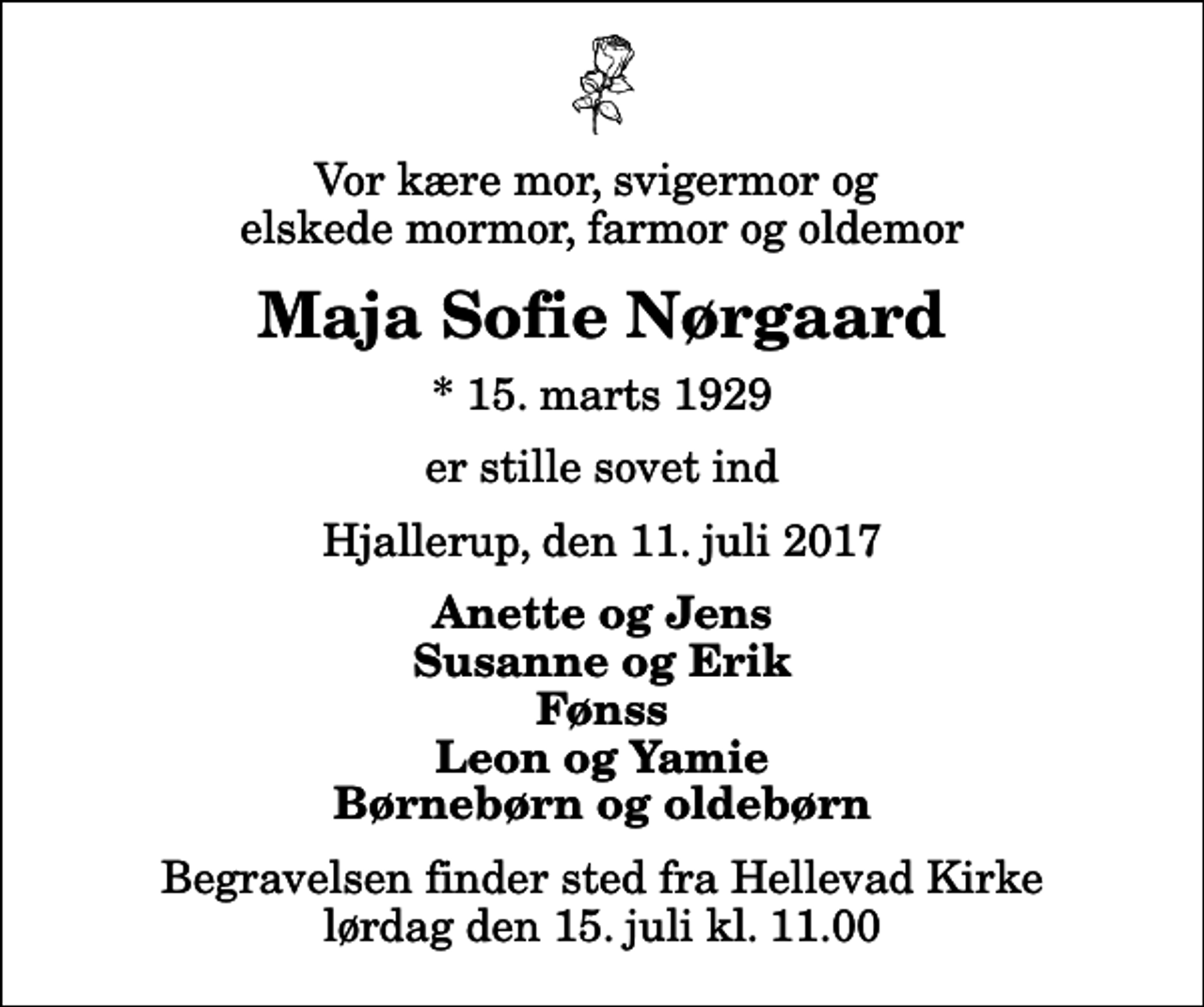 <p>Vor kære mor, svigermor og elskede mormor, farmor og oldemor<br />Maja Sofie Nørgaard<br />* 15. marts 1929<br />er stille sovet ind<br />Hjallerup, den 11. juli 2017<br />Anette og Jens Susanne og Erik Fønss Leon og Yamie Børnebørn og oldebørn<br />Begravelsen finder sted fra Hellevad Kirke lørdag den 15. juli kl. 11.00</p>