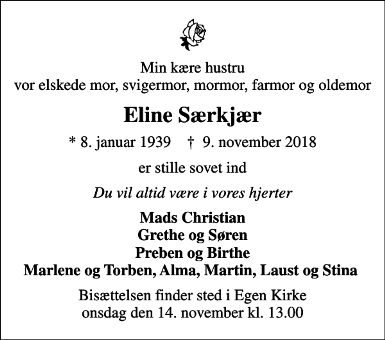 <p>Min kære hustru vor elskede mor, svigermor, mormor, farmor og oldemor<br />Eline Særkjær<br />* 8. januar 1939 ✝ 9. november 2018<br />er stille sovet ind<br />Du vil altid være i vores hjerter<br />Mads Christian Grethe og Søren Preben og Birthe Marlene og Torben, Alma, Martin, Laust og Stina<br />Bisættelsen finder sted i Egen Kirke onsdag den 14. november kl. 13.00</p>