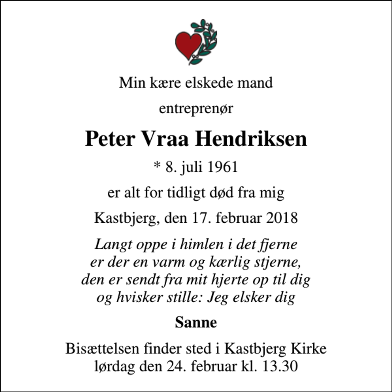 <p>Min kære elskede mand<br />entreprenør<br />Peter Vraa Hendriksen<br />* 8. juli 1961<br />er alt for tidligt død fra mig<br />Kastbjerg, den 17. februar 2018<br />Langt oppe i himlen i det fjerne er der en varm og kærlig stjerne, den er sendt fra mit hjerte op til dig og hvisker stille: Jeg elsker dig<br />Sanne<br />Bisættelsen finder sted i Kastbjerg Kirke lørdag den 24. februar kl. 13.30</p>