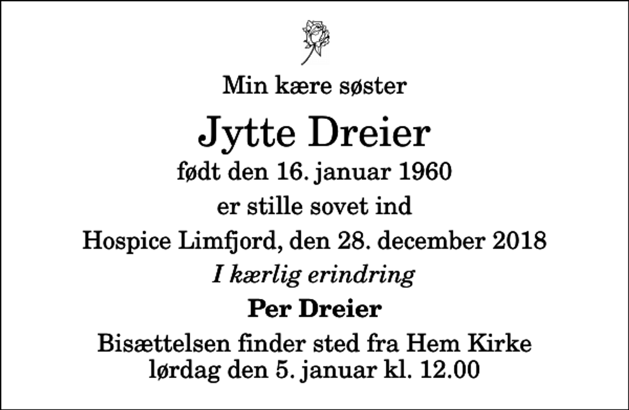 <p>Min kære søster<br />Jytte Dreier<br />født den 16. januar 1960<br />er stille sovet ind<br />Hospice Limfjord, den 28. december 2018<br />I kærlig erindring<br />Per Dreier<br />Bisættelsen finder sted fra Hem Kirke lørdag den 5. januar kl. 12.00</p>