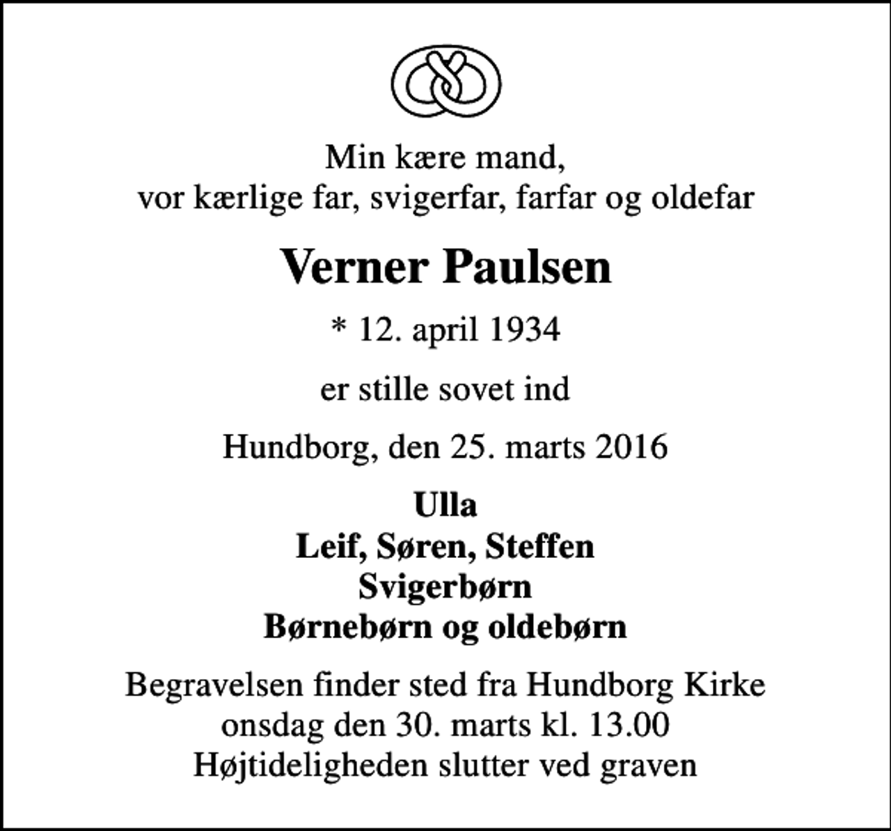 <p>Min kære mand, vor kærlige far, svigerfar, farfar og oldefar<br />Verner Paulsen<br />* 12. april 1934<br />er stille sovet ind<br />Hundborg, den 25. marts 2016<br />Ulla Leif, Søren, Steffen Svigerbørn Børnebørn og oldebørn<br />Begravelsen finder sted fra Hundborg Kirke onsdag den 30. marts kl. 13.00 Højtideligheden slutter ved graven</p>