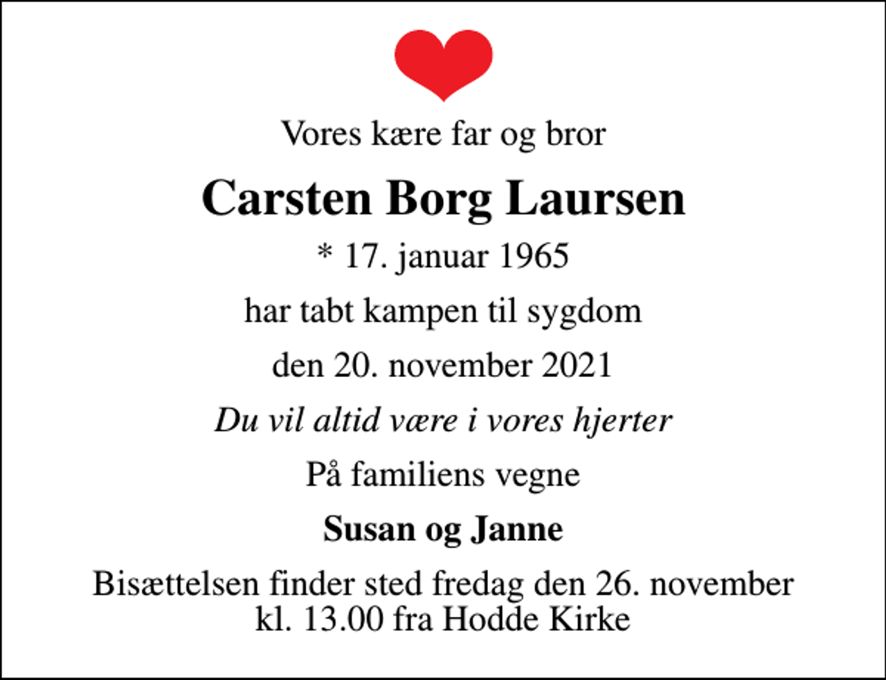 <p>Vores kære far og bror<br />Carsten Borg Laursen<br />* 17. januar 1965<br />har tabt kampen til sygdom<br />den 20. november 2021<br />Du vil altid være i vores hjerter<br />På familiens vegne<br />Susan og Janne<br />Bisættelsen finder sted fredag den 26. november kl. 13.00 fra Hodde Kirke</p>