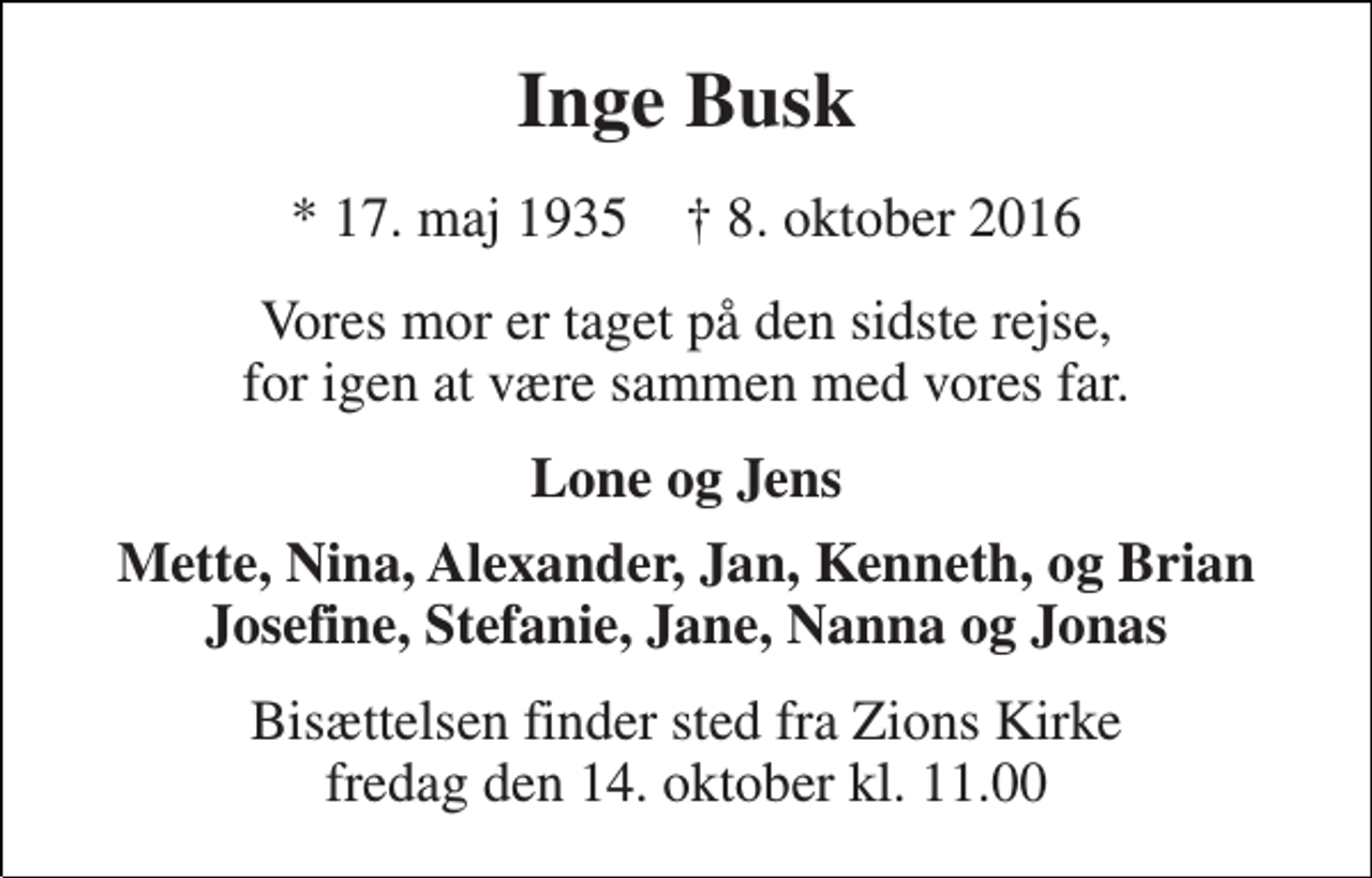 <p>Inge Busk<br />* 17. maj 1935 † 8. oktober 2016<br />Vores mor er taget på den sidste rejse, for igen at være sammen med vores far.<br />Lone og Jens<br />Mette, Nina, Alexander, Jan, Kenneth, og Brian Josefine, Stefanie, Jane, Nanna og Jonas<br />Bisættelsen finder sted fra Zions Kirke fredag den 14. oktober kl. 11.00</p>