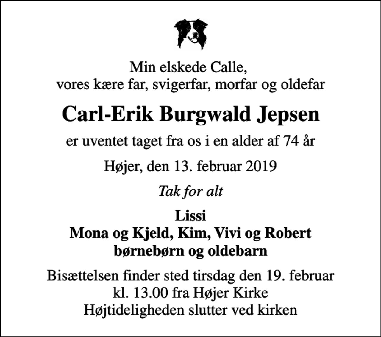 <p>Min elskede Calle, vores kære far, svigerfar, morfar og oldefar<br />Carl-Erik Burgwald Jepsen<br />er uventet taget fra os i en alder af 74 år<br />Højer, den 13. februar 2019<br />Tak for alt<br />Lissi Mona og Kjeld, Kim, Vivi og Robert børnebørn og oldebarn<br />Bisættelsen finder sted tirsdag den 19. februar kl. 13.00 fra Højer Kirke Højtideligheden slutter ved kirken</p>