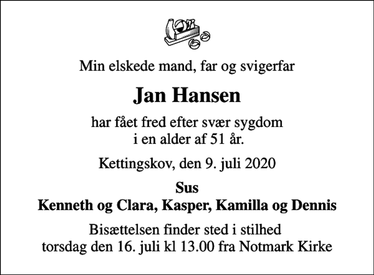 <p>Min elskede mand, far og svigerfar<br />Jan Hansen<br />har fået fred efter svær sygdom i en alder af 51 år.<br />Kettingskov, den 9. juli 2020<br />Sus Kenneth og Clara, Kasper, Kamilla og Dennis<br />Bisættelsen finder sted i stilhed torsdag den 16. juli kl 13.00 fra Notmark Kirke</p>