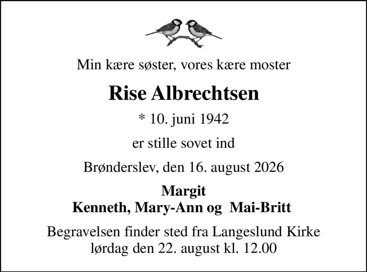 Min kære søster, vores kære moster
Rise Albrechtsen
* 10. juni 1942
er stille sovet ind
Brønderslev, den 16. august 2026
Margit Kenneth, Mary-Ann og  Mai-Britt 
Begravelsen finder sted fra Langeslund Kirke  lørdag den 22. august kl. 12.00