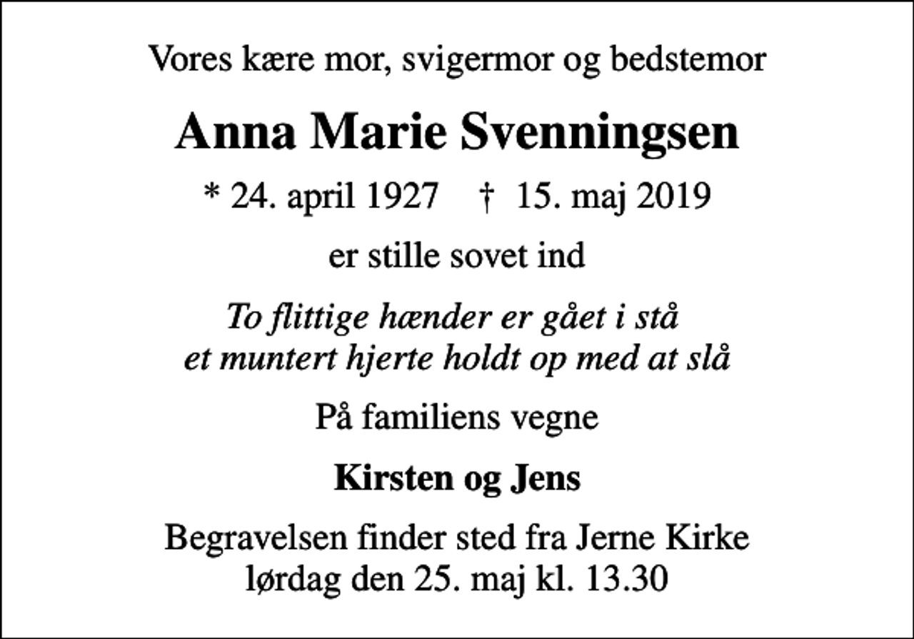 <p>Vores kære mor, svigermor og bedstemor<br />Anna Marie Svenningsen<br />* 24. april 1927 ✝ 15. maj 2019<br />er stille sovet ind<br />To flittige hænder er gået i stå et muntert hjerte holdt op med at slå<br />På familiens vegne<br />Kirsten og Jens<br />Begravelsen finder sted fra Jerne Kirke lørdag den 25. maj kl. 13.30</p>