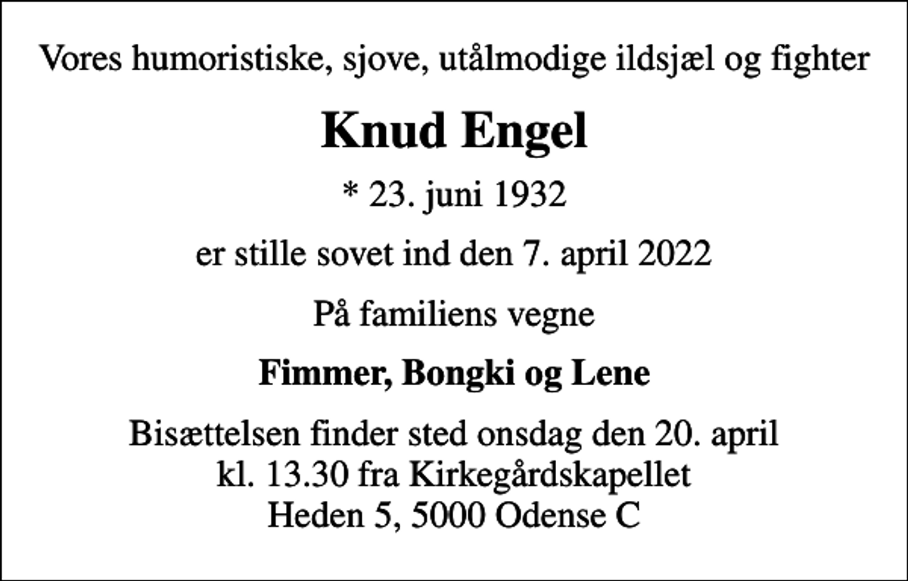 <p>Vores humoristiske, sjove, utålmodige ildsjæl og fighter<br />Knud Engel<br />* 23. juni 1932<br />er stille sovet ind den 7. april 2022<br />På familiens vegne<br />Fimmer, Bongki og Lene<br />Bisættelsen finder sted onsdag den 20. april kl. 13.30 fra Kirkegårdskapellet Heden 5, 5000 Odense C</p>