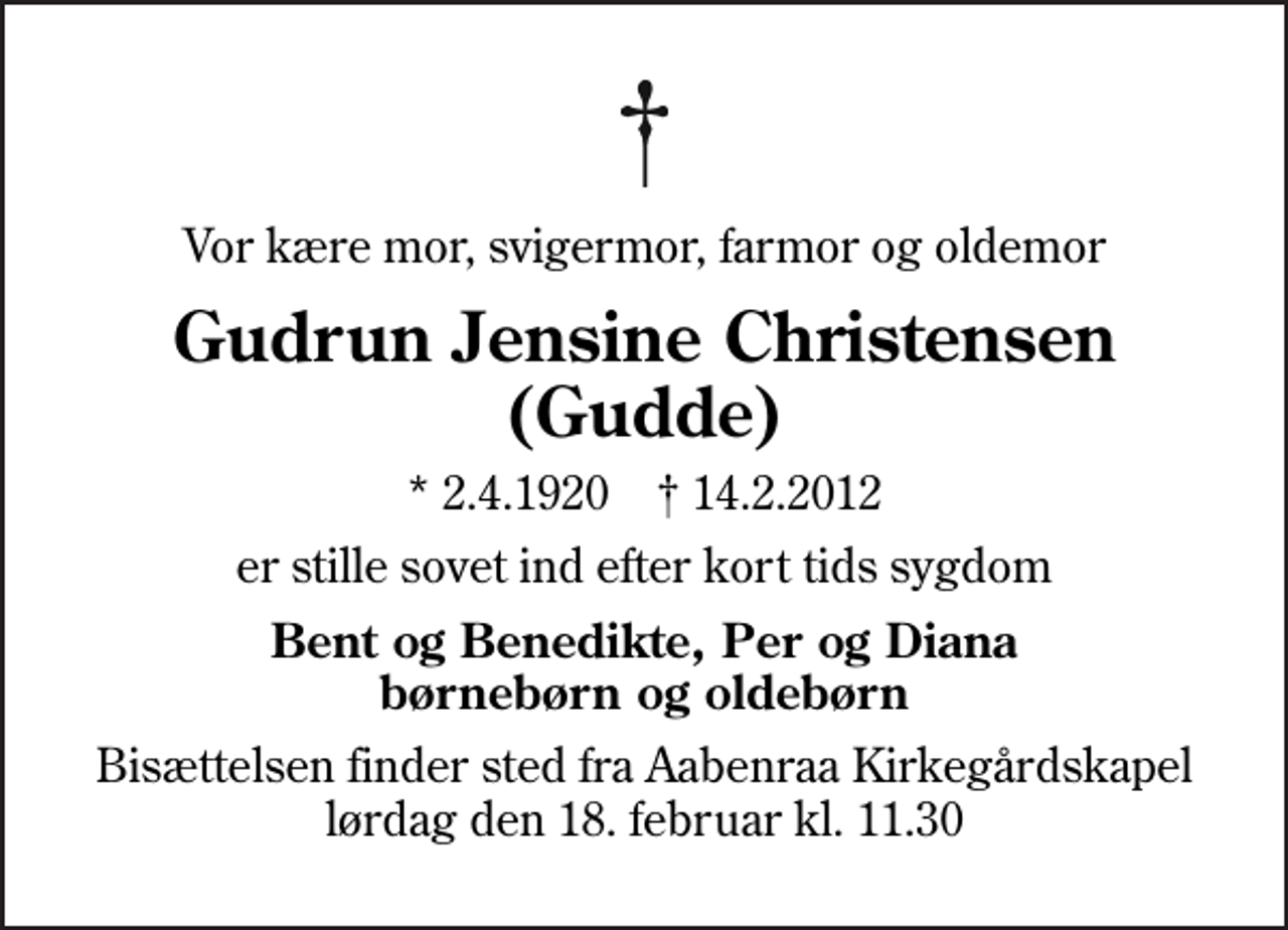 <p>Vor kære mor, svigermor, farmor og oldemor<br />Gudrun Jensine Christensen (Gudde)<br />* 2.4.1920 ✝ 14.2.2012<br />er stille sovet ind efter kort tids sygdom<br />Bent og Benedikte, Per og Diana børnebørn og oldebørn<br />Bisættelsen finder sted fra Aabenraa Kirkegårdskapel lørdag den 18. februar kl. 11.30</p>