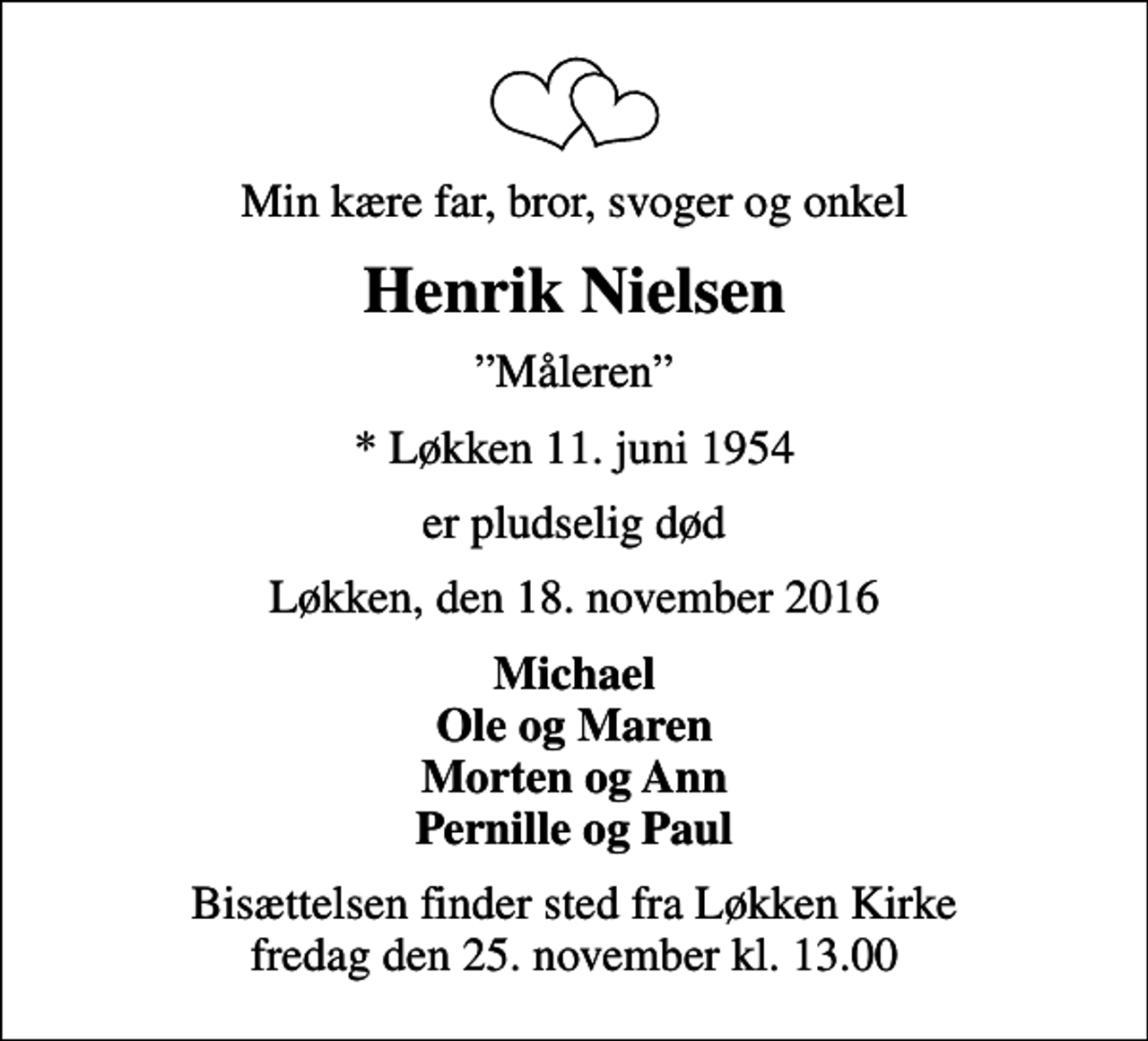 <p>Min kære far, bror, svoger og onkel<br />Henrik Nielsen<br />Måleren<br />* Løkken 11. juni 1954<br />er pludselig død<br />Løkken, den 18. november 2016<br />Michael Ole og Maren Morten og Ann Pernille og Paul<br />Bisættelsen finder sted fra Løkken Kirke fredag den 25. november kl. 13.00</p>