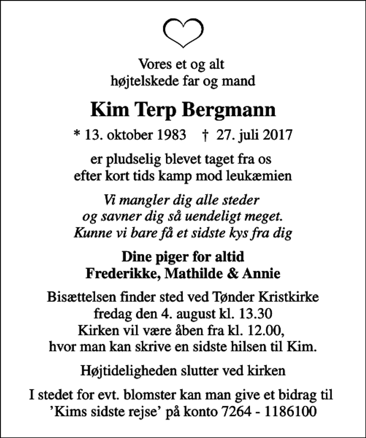<p>Vores et og alt højtelskede far og mand<br />Kim Terp Bergmann<br />* 13. oktober 1983 ✝ 27. juli 2017<br />er pludselig blevet taget fra os efter kort tids kamp mod leukæmien<br />Vi mangler dig alle steder og savner dig så uendeligt meget. Kunne vi bare få et sidste kys fra dig<br />Dine piger for altid Frederikke, Mathilde &amp; Annie<br />Bisættelsen finder sted ved Tønder Kristkirke fredag den 4. august kl. 13.30 Kirken vil være åben fra kl. 12.00, hvor man kan skrive en sidste hilsen til Kim.<br />Højtideligheden slutter ved kirken<br />I stedet for evt. blomster kan man give et bidrag til Kims sidste rejse på konto 7264 - 1186100</p>