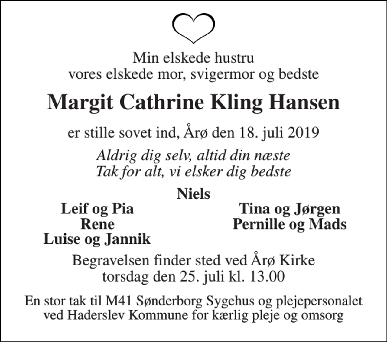 <p>Min elskede hustru vores elskede mor, svigermor og bedste<br />Margit Cathrine Kling Hansen<br />er stille sovet ind, Årø den 18. juli 2019<br />Aldrig dig selv, altid din næste Tak for alt, vi elsker dig bedste<br />Niels<br />Leif og Pia<br />Tina og Jørgen<br />Rene<br />Pernille og Mads<br />Luise og Jannik<br />Begravelsen finder sted ved Årø Kirke torsdag den 25. juli kl. 13.00<br />En stor tak til M41 Sønderborg Sygehus og plejepersonalet ved Haderslev Kommune for kærlig pleje og omsorg</p>