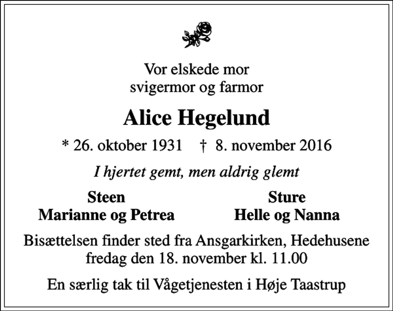 <p>Vor elskede mor svigermor og farmor<br />Alice Hegelund<br />* 26. oktober 1931 ✝ 8. november 2016<br />I hjertet gemt, men aldrig glemt<br />Steen<br />Sture<br />Marianne og Petrea<br />Helle og Nanna<br />Bisættelsen finder sted fra Ansgarkirken, Hedehusene fredag den 18. november kl. 11.00<br />En særlig tak til Vågetjenesten i Høje Taastrup</p>