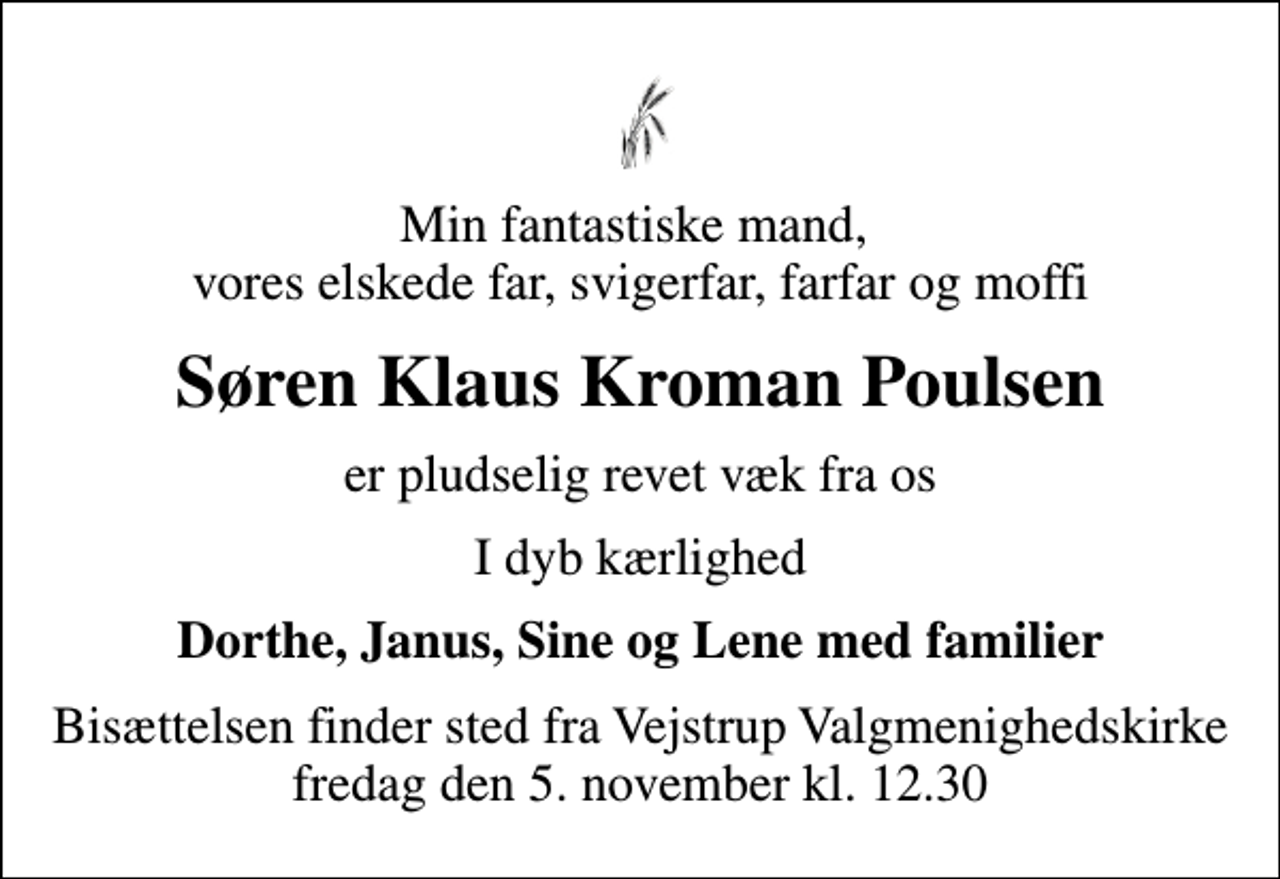 <p>Min fantastiske mand, vores elskede far, svigerfar, farfar og moffi<br />Søren Klaus Kroman Poulsen<br />er pludselig revet væk fra os<br />I dyb kærlighed<br />Dorthe, Janus, Sine og Lene med familier<br />Bisættelsen finder sted fra Vejstrup Valgmenighedskirke fredag den 5. november kl. 12.30</p>