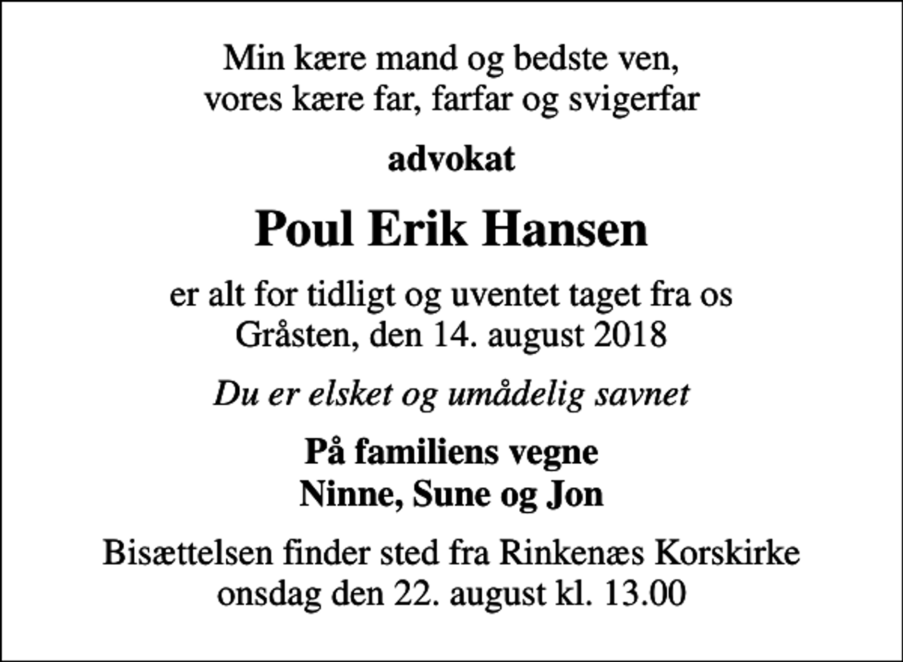 <p>Min kære mand og bedste ven, vores kære far, farfar og svigerfar<br />advokat<br />Poul Erik Hansen<br />er alt for tidligt og uventet taget fra os Gråsten, den 14. august 2018<br />Du er elsket og umådelig savnet<br />På familiens vegne Ninne, Sune og Jon<br />Bisættelsen finder sted fra Rinkenæs Korskirke onsdag den 22. august kl. 13.00</p>